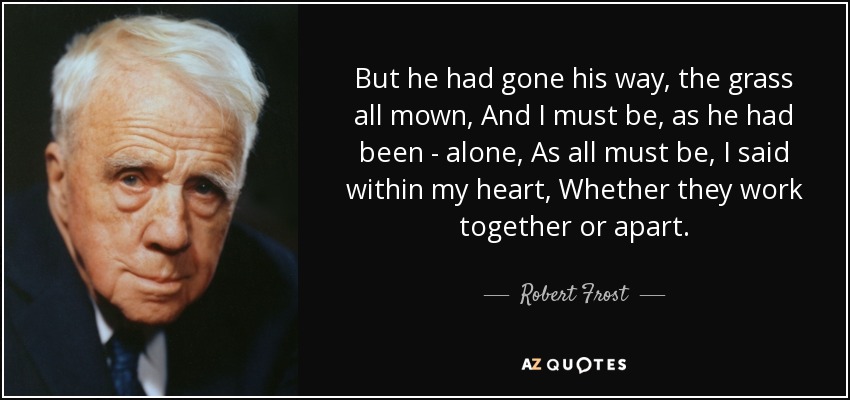 But he had gone his way, the grass all mown, And I must be, as he had been - alone, As all must be, I said within my heart, Whether they work together or apart. - Robert Frost