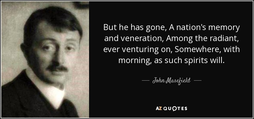 But he has gone, A nation's memory and veneration, Among the radiant, ever venturing on, Somewhere, with morning, as such spirits will. - John Masefield