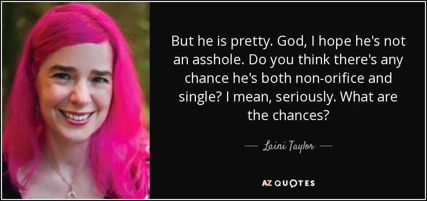 But he is pretty. God, I hope he's not an asshole. Do you think there's any chance he's both non-orifice and single? I mean, seriously. What are the chances? - Laini Taylor