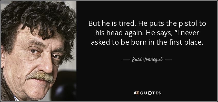 But he is tired. He puts the pistol to his head again. He says, “I never asked to be born in the first place. - Kurt Vonnegut