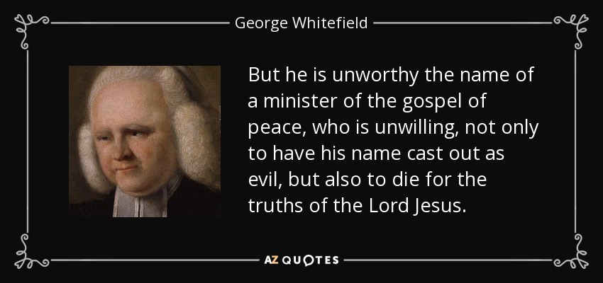 But he is unworthy the name of a minister of the gospel of peace, who is unwilling, not only to have his name cast out as evil, but also to die for the truths of the Lord Jesus. - George Whitefield