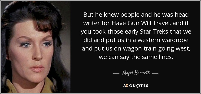 But he knew people and he was head writer for Have Gun Will Travel, and if you took those early Star Treks that we did and put us in a western wardrobe and put us on wagon train going west, we can say the same lines. - Majel Barrett