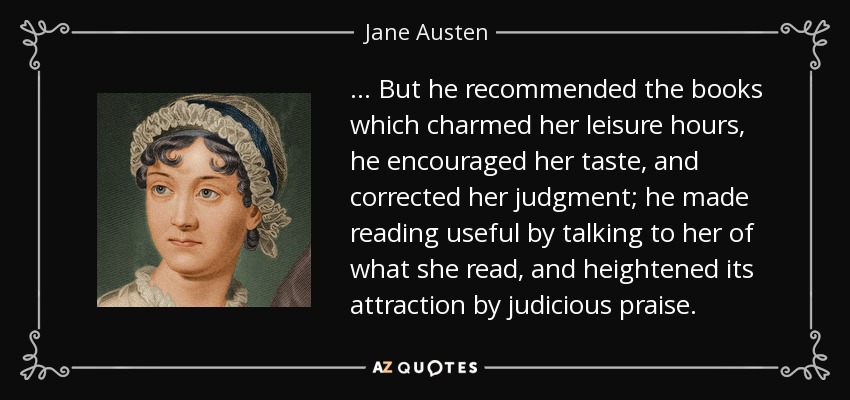 ... But he recommended the books which charmed her leisure hours, he encouraged her taste, and corrected her judgment; he made reading useful by talking to her of what she read, and heightened its attraction by judicious praise. - Jane Austen