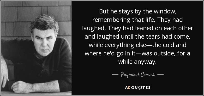 But he stays by the window, remembering that life. They had laughed. They had leaned on each other and laughed until the tears had come, while everything else—the cold and where he'd go in it—was outside, for a while anyway. - Raymond Carver