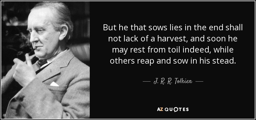 But he that sows lies in the end shall not lack of a harvest, and soon he may rest from toil indeed, while others reap and sow in his stead. - J. R. R. Tolkien