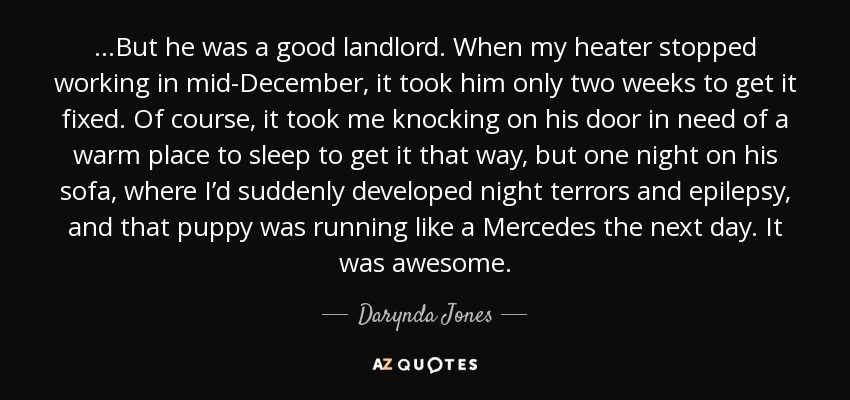 ...But he was a good landlord. When my heater stopped working in mid-December, it took him only two weeks to get it fixed. Of course, it took me knocking on his door in need of a warm place to sleep to get it that way, but one night on his sofa, where I’d suddenly developed night terrors and epilepsy, and that puppy was running like a Mercedes the next day. It was awesome. - Darynda Jones