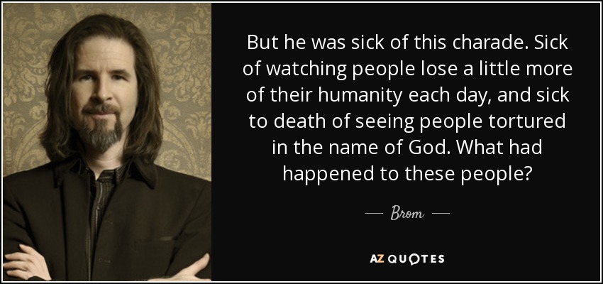 But he was sick of this charade. Sick of watching people lose a little more of their humanity each day, and sick to death of seeing people tortured in the name of God. What had happened to these people? - Brom