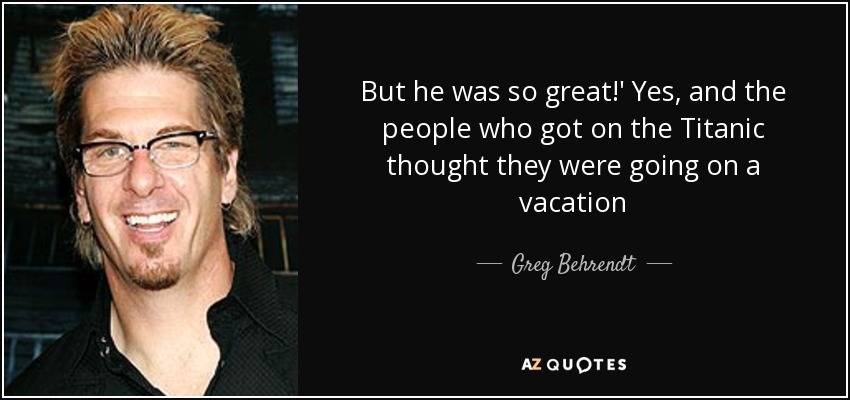 But he was so great!' Yes, and the people who got on the Titanic thought they were going on a vacation - Greg Behrendt