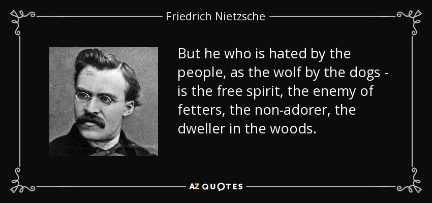 But he who is hated by the people, as the wolf by the dogs - is the free spirit, the enemy of fetters, the non-adorer, the dweller in the woods. - Friedrich Nietzsche