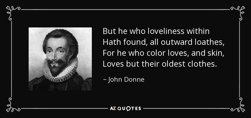 But he who loveliness within Hath found, all outward loathes, For he who color loves, and skin, Loves but their oldest clothes. - John Donne