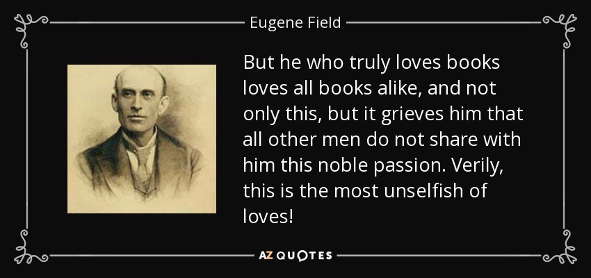 But he who truly loves books loves all books alike, and not only this, but it grieves him that all other men do not share with him this noble passion. Verily, this is the most unselfish of loves! - Eugene Field