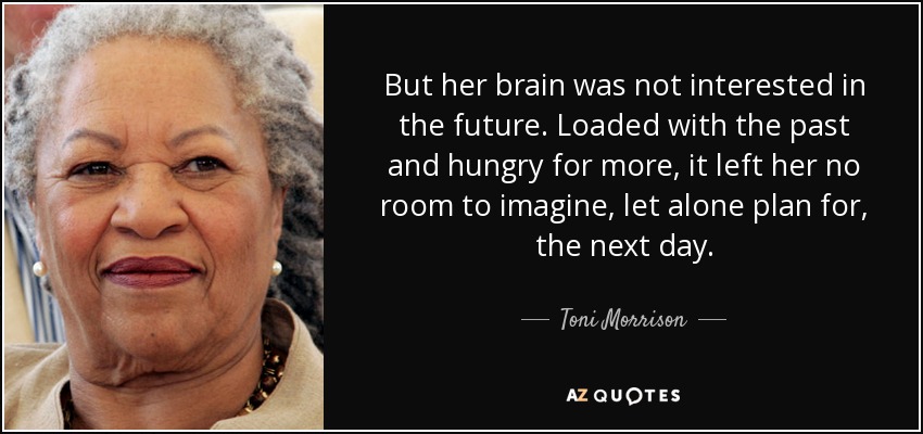 But her brain was not interested in the future. Loaded with the past and hungry for more, it left her no room to imagine, let alone plan for, the next day. - Toni Morrison