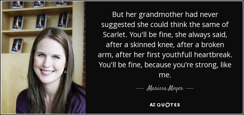 But her grandmother had never suggested she could think the same of Scarlet. You'll be fine, she always said, after a skinned knee, after a broken arm, after her first youthfull heartbreak. You'll be fine, because you're strong, like me. - Marissa Meyer