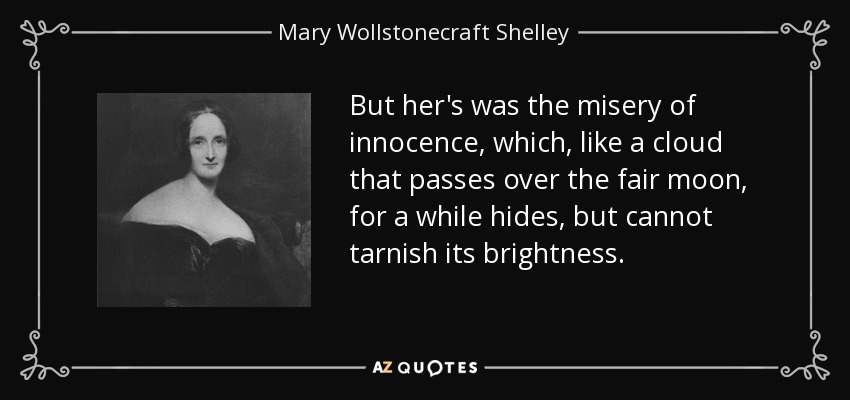 But her's was the misery of innocence, which, like a cloud that passes over the fair moon, for a while hides, but cannot tarnish its brightness. - Mary Wollstonecraft Shelley