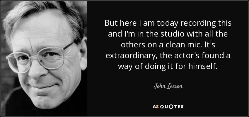 But here I am today recording this and I'm in the studio with all the others on a clean mic. It's extraordinary, the actor's found a way of doing it for himself. - John Leeson