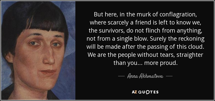 But here, in the murk of conflagration, where scarcely a friend is left to know we, the survivors, do not flinch from anything, not from a single blow. Surely the reckoning will be made after the passing of this cloud. We are the people without tears, straighter than you ... more proud. - Anna Akhmatova