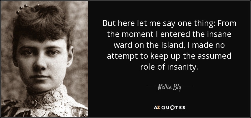 But here let me say one thing: From the moment I entered the insane ward on the Island, I made no attempt to keep up the assumed role of insanity. - Nellie Bly