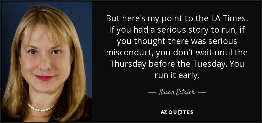 But here's my point to the LA Times. If you had a serious story to run, if you thought there was serious misconduct, you don't wait until the Thursday before the Tuesday. You run it early. - Susan Estrich