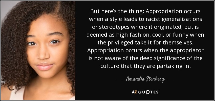 But here’s the thing: Appropriation occurs when a style leads to racist generalizations or stereotypes where it originated, but is deemed as high fashion, cool, or funny when the privileged take it for themselves. Appropriation occurs when the appropriator is not aware of the deep significance of the culture that they are partaking in. - Amandla Stenberg