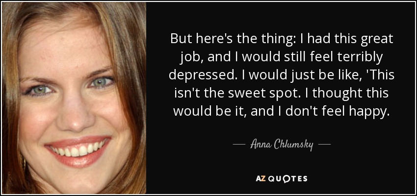 But here's the thing: I had this great job, and I would still feel terribly depressed. I would just be like, 'This isn't the sweet spot. I thought this would be it, and I don't feel happy. - Anna Chlumsky