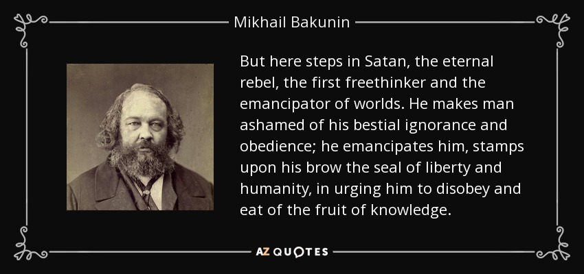 But here steps in Satan, the eternal rebel, the first freethinker and the emancipator of worlds. He makes man ashamed of his bestial ignorance and obedience; he emancipates him, stamps upon his brow the seal of liberty and humanity, in urging him to disobey and eat of the fruit of knowledge. - Mikhail Bakunin