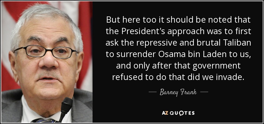 But here too it should be noted that the President's approach was to first ask the repressive and brutal Taliban to surrender Osama bin Laden to us, and only after that government refused to do that did we invade. - Barney Frank