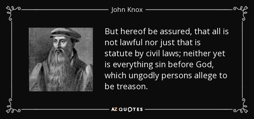 But hereof be assured, that all is not lawful nor just that is statute by civil laws; neither yet is everything sin before God, which ungodly persons allege to be treason. - John Knox