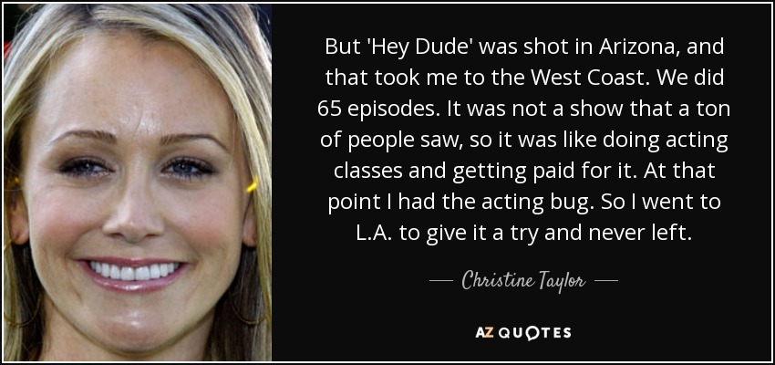 But 'Hey Dude' was shot in Arizona, and that took me to the West Coast. We did 65 episodes. It was not a show that a ton of people saw, so it was like doing acting classes and getting paid for it. At that point I had the acting bug. So I went to L.A. to give it a try and never left. - Christine Taylor