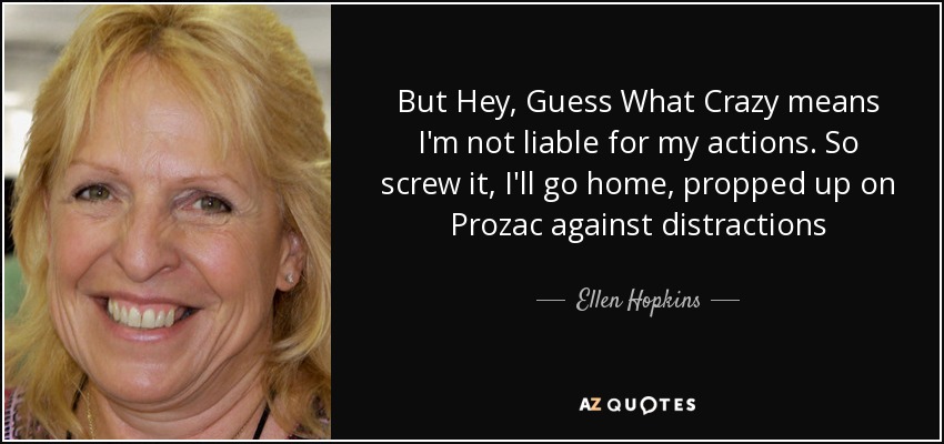 But Hey, Guess What Crazy means I'm not liable for my actions. So screw it, I'll go home, propped up on Prozac against distractions - Ellen Hopkins