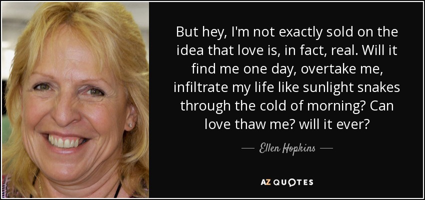 But hey, I'm not exactly sold on the idea that love is, in fact, real. Will it find me one day, overtake me, infiltrate my life like sunlight snakes through the cold of morning? Can love thaw me? will it ever? - Ellen Hopkins