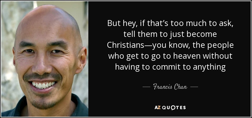 But hey, if that’s too much to ask, tell them to just become Christians—you know, the people who get to go to heaven without having to commit to anything - Francis Chan