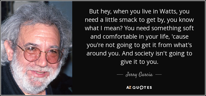 But hey, when you live in Watts, you need a little smack to get by, you know what I mean? You need something soft and comfortable in your life, 'cause you're not going to get it from what's around you. And society isn't going to give it to you. - Jerry Garcia