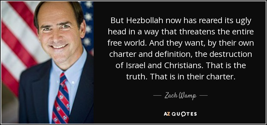 But Hezbollah now has reared its ugly head in a way that threatens the entire free world. And they want, by their own charter and definition, the destruction of Israel and Christians. That is the truth. That is in their charter. - Zach Wamp