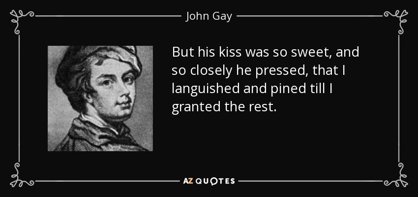 But his kiss was so sweet, and so closely he pressed, that I languished and pined till I granted the rest. - John Gay