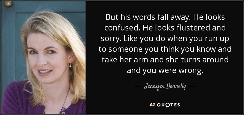 But his words fall away. He looks confused. He looks flustered and sorry. Like you do when you run up to someone you think you know and take her arm and she turns around and you were wrong. - Jennifer Donnelly