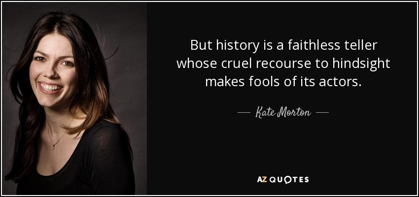 But history is a faithless teller whose cruel recourse to hindsight makes fools of its actors. - Kate Morton