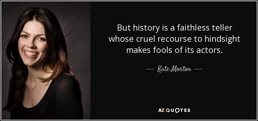 But history is a faithless teller whose cruel recourse to hindsight makes fools of its actors. - Kate Morton