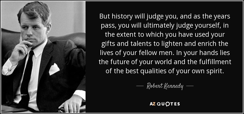 But history will judge you, and as the years pass, you will ultimately judge yourself, in the extent to which you have used your gifts and talents to lighten and enrich the lives of your fellow men. In your hands lies the future of your world and the fulfillment of the best qualities of your own spirit. - Robert Kennedy