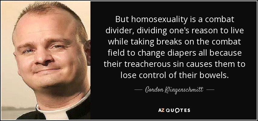 But homosexuality is a combat divider, dividing one's reason to live while taking breaks on the combat field to change diapers all because their treacherous sin causes them to lose control of their bowels. - Gordon Klingenschmitt