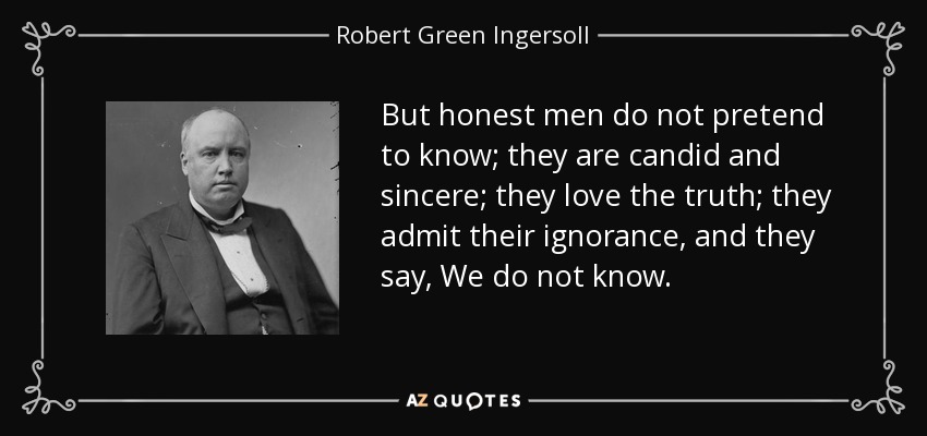 But honest men do not pretend to know; they are candid and sincere; they love the truth; they admit their ignorance, and they say, We do not know. - Robert Green Ingersoll