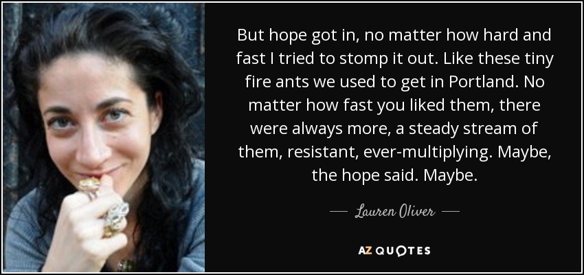 But hope got in, no matter how hard and fast I tried to stomp it out. Like these tiny fire ants we used to get in Portland. No matter how fast you liked them, there were always more, a steady stream of them, resistant, ever-multiplying. Maybe, the hope said. Maybe. - Lauren Oliver
