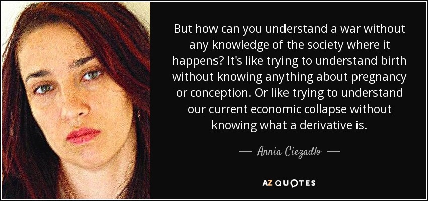But how can you understand a war without any knowledge of the society where it happens? It's like trying to understand birth without knowing anything about pregnancy or conception. Or like trying to understand our current economic collapse without knowing what a derivative is. - Annia Ciezadlo