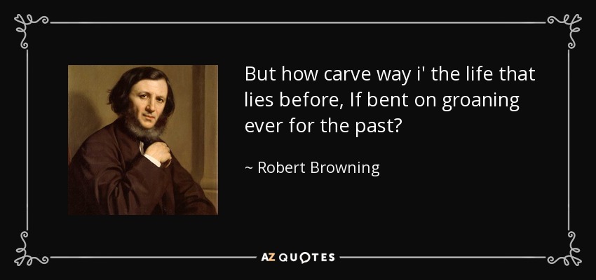 But how carve way i' the life that lies before, If bent on groaning ever for the past? - Robert Browning