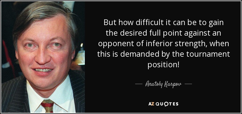 But how difficult it can be to gain the desired full point against an opponent of inferior strength, when this is demanded by the tournament position! - Anatoly Karpov
