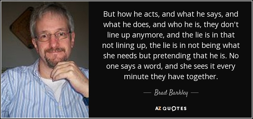 But how he acts, and what he says, and what he does, and who he is, they don't line up anymore, and the lie is in that not lining up, the lie is in not being what she needs but pretending that he is. No one says a word, and she sees it every minute they have together. - Brad Barkley