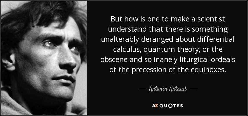 But how is one to make a scientist understand that there is something unalterably deranged about differential calculus, quantum theory, or the obscene and so inanely liturgical ordeals of the precession of the equinoxes. - Antonin Artaud
