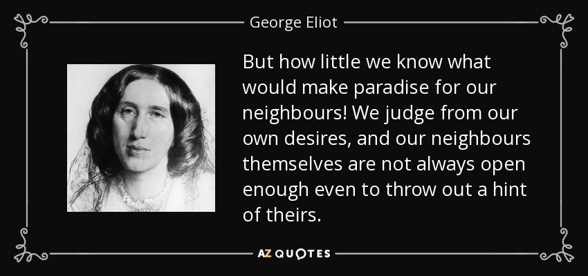 But how little we know what would make paradise for our neighbours! We judge from our own desires, and our neighbours themselves are not always open enough even to throw out a hint of theirs. - George Eliot