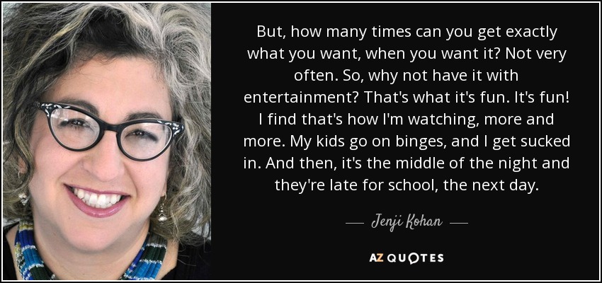 But, how many times can you get exactly what you want, when you want it? Not very often. So, why not have it with entertainment? That's what it's fun. It's fun! I find that's how I'm watching, more and more. My kids go on binges, and I get sucked in. And then, it's the middle of the night and they're late for school, the next day. - Jenji Kohan