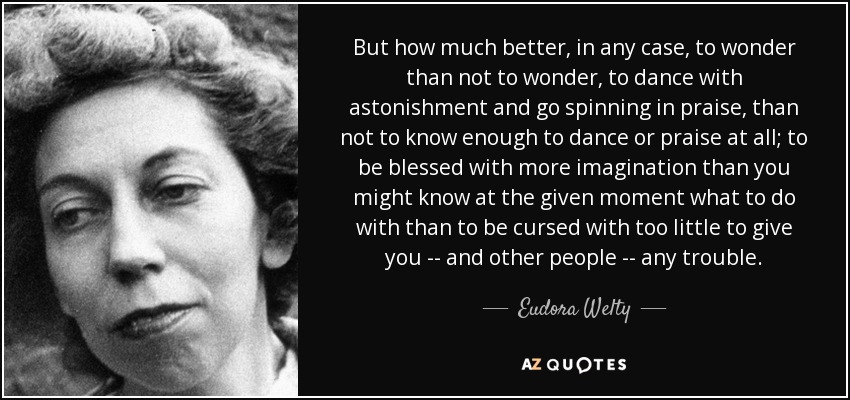 But how much better, in any case, to wonder than not to wonder, to dance with astonishment and go spinning in praise, than not to know enough to dance or praise at all; to be blessed with more imagination than you might know at the given moment what to do with than to be cursed with too little to give you -- and other people -- any trouble. - Eudora Welty