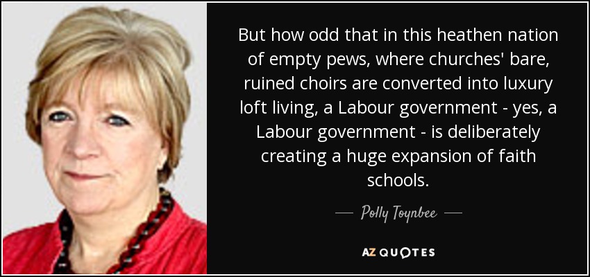 But how odd that in this heathen nation of empty pews, where churches' bare, ruined choirs are converted into luxury loft living, a Labour government - yes, a Labour government - is deliberately creating a huge expansion of faith schools. - Polly Toynbee